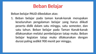 Beban Belajar
Beban belajar PAUD dibedakan atas:
1. Beban belajar pada taman kanak-kanak merupakan
keseluruhan pengalaman belajar yang harus diikuti
peserta didik dalam satu minggu, satu semester, dan
satu tahun. Beban belajar pada Taman Kanak-kanak
dilaksanakan melalui pembelajaran tatap muka. Beban
belajar kegiatan tatap muka dilaksanakan dengan
durasi paling sedikit 900 menit per minggu.
 