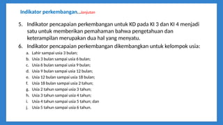 Indikator perkembangan…lanjutan
5. Indikator pencapaian perkembangan untuk KD pada KI 3 dan KI 4 menjadi
satu untuk memberikan pemahaman bahwa pengetahuan dan
keterampilan merupakan dua hal yang menyatu.
6. Indikator pencapaian perkembangan dikembangkan untuk kelompok usia:
a. Lahir sampai usia 3 bulan;
b. Usia 3 bulan sampai usia 6 bulan;
c. Usia 6 bulan sampai usia 9 bulan;
d. Usia 9 bulan sampai usia 12 bulan;
e. Usia 12 bulan sampai usia 18 bulan;
f. Usia 18 bulan sampai usia 2 tahun;
g. Usia 2 tahun sampai usia 3 tahun;
h. Usia 3 tahun sampai usia 4 tahun;
i. Usia 4 tahun sampai usia 5 tahun; dan
j. Usia 5 tahun sampai usia 6 tahun.
 