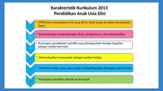Karakteristik Kurikulum 2013
Pendidikan Anak Usia Dini
1
• Keseimbangan pengembangan sikap, pengetahuan, dan keterampilan.
2
• Penerapan pendekatan saintifik yang diintegrasikan dengan kegiatan
belajar melalui bermain;
3
• Memanfaatkan masyarakat sebagai sumber belajar
4
• Penerapan penilaian otentik secara tepat
5
• Memberi waktu yang cukup untuk mengembangkan berbagai potensi anak.
6
• STPPA berisi Kompetensi Inti yang dirinci lebih lanjut ke dalam Kompetensi
Dasar
 