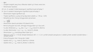 • Uji-t
• Langkah-langkah yang harus dilakukan dalam uji-t linear antara lain:
• Menentukan hipotesis
H0 :  = 0; variabel X tidak berpengaruh signifikan/nyata terhadap Y
H1 :   0; variabel X berpengaruh signifikan/nyata terhadap Y
• Menentukan tingkat signifikansi (𝛼)
• Tingkat signifikansi,  yang sering digunakan adalah  = 5% ( = 0,05)
• Menghitung nilai t hitung menggunakan persamaan:
• thit =
𝑟 𝑛−2
1−𝑟2
• Menentukan daerah penolakan H0 (daerah kritis)
• Bentuk pengujian dua arah, sehingga menggunakan uji-t dua arah :
• H0 akan ditolak jika thit > ttab atau -( thit) < -( ttab), berarti H1 diterima.
• H0 akan diterima jika -( thit) < ttab < thit , berarti H1 ditolak.
• Menentukan t tabel (mempergunakan tabel Uji-t)
• Tabel Uji-t untuk  = 5 % dan derajat kebebasan (df) = n – k; (n= jumlah sampel/ pengukuran, k adalah jumlah variabel (variabel bebas +
variabel terikat).
• Kriteria Pengujian nilai t hitung dan t tabel
• Apabila nilai thit < ttab, maka H0 diterima, H1 ditolak
• Apabila nilai thit > ttab, maka H0 ditolak, H1 diterima
 