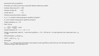 • Kesimpulan hasil uji signifikansi
• Penerapan Uji-t pada contoh kasus yang telah dibahas sebelumnya adalah :
• Koefisien Determinasi (R2 ) = 0,90
• Koefisien Korelasi (R) = 0,95
• Jumlah data (n) = 10
• Hipotesis yang diasumsikan/ diajukan :
• H0 :  = 0; variabel X tidak berpengaruh signifikan terhadap Y
• H1 : 0; variabel X berpengaruh signifikan terhadap Y
• Tingkat signifikansi () = 5%
• Nilai t hitung
• thit =
𝑟 𝑛−2
1−𝑟2
=
0,95 10−2
1−0,90
= 8,497
• Derajat kebebasan, df = n – k = 10 – 2 = 8
• Dengan menggunakan tabel Uji - t untuk taraf signifikan  = 5% = 0,05 dan df = 8, maka diperoleh nilai t pada tabel, yaitu : ttab
= 2,306
• Membandingkan thit dengan ttab
• 8,497 > 2,306  thit > ttab
• Kesimpulan
• Nilai thit > ttab, sehingga dapat disimpulkan ada pengaruh nyata (signifikan) jumlah kalori per hari terhadap berat badan
mahasiswa dengan taraf signifikansi 5%.
 