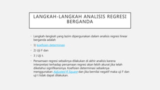 LANGKAH-LANGKAH ANALISIS REGRESI
BERGANDA
• Langkah-langkah yang lazim dipergunakan dalam analisis regresi linear
berganda adalah
• 1) koefisien determinasi
• 2) Uji F dan
• 3 ) Uji t.
• Persamaan regresi sebaiknya dilakukan di akhir analisis karena
interpretasi terhadap persamaan regresi akan lebih akurat jika telah
diketahui signifikansinya. Koefisien determinasi sebaiknya
menggunakan Adjusted R Square dan jika bernilai negatif maka uji F dan
uji t tidak dapat dilakukan.
 