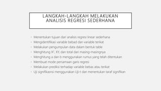 LANGKAH-LANGKAH MELAKUKAN
ANALISIS REGRESI SEDERHANA
• Menentukan tujuan dari analisis regresi linear sederhana
• Mengidentifikasi variable bebad dan variable terikat
• Melakukan pengumpulan data dalam bentuk table
• Menghitung X2, XY, dan total dari masing-masingnya
• Menghitung a dan b menggunakan rumus yang telah ditentukan
• Membuat mode persamaan garis regresi
• Melakukan prediksi terhadap variable bebas atau terikat
• Uji signifikasnsi menggunakan Uji-t dan menentukan taraf signifikan
 