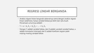 REGRESI LINEAR BERGANDA
• Analisis regresi linear berganda sebenarnya sama dengan analisis regresi
linear sederhana, hanya variabel bebasnya lebih dari satu buah.
Persamaan umumnya adalah:
• Y = a + b1 X1 + b2 X2 + .... + bn Xn.
• Dengan Y adalah variabel bebas, dan X adalah variabel-variabel bebas, a
adalah konstanta (intersept) dan b adalah koefisien regresi pada
masing-masing variabel bebas.
 