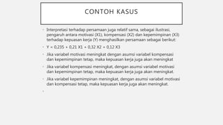 CONTOH KASUS
• Interpretasi terhadap persamaan juga relatif sama, sebagai ilustrasi,
pengaruh antara motivasi (X1), kompensasi (X2) dan kepemimpinan (X3)
terhadap kepuasan kerja (Y) menghasilkan persamaan sebagai berikut:
• Y = 0,235 + 0,21 X1 + 0,32 X2 + 0,12 X3
• Jika variabel motivasi meningkat dengan asumsi variabel kompensasi
dan kepemimpinan tetap, maka kepuasan kerja juga akan meningkat
• Jika variabel kompensasi meningkat, dengan asumsi variabel motivasi
dan kepemimpinan tetap, maka kepuasan kerja juga akan meningkat.
• Jika variabel kepemimpinan meningkat, dengan asumsi variabel motivasi
dan kompensasi tetap, maka kepuasan kerja juga akan meningkat.
•
 