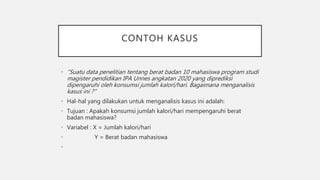 CONTOH KASUS
• “Suatu data penelitian tentang berat badan 10 mahasiswa program studi
magister pendidikan IPA Unnes angkatan 2020 yang diprediksi
dipengaruhi oleh konsumsi jumlah kalori/hari. Bagaimana menganalisis
kasus ini ?”
• Hal-hal yang dilakukan untuk menganalisis kasus ini adalah:
• Tujuan : Apakah konsumsi jumlah kalori/hari mempengaruhi berat
badan mahasiswa?
• Variabel : X = Jumlah kalori/hari
• Y = Berat badan mahasiswa
•
 