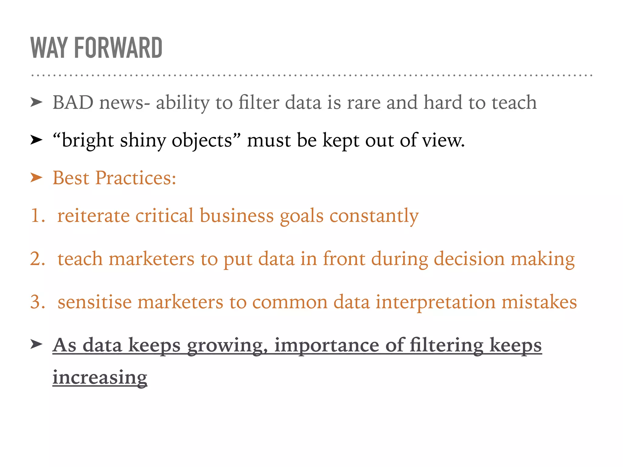 WAY FORWARD
➤ BAD news- ability to ﬁlter data is rare and hard to teach
➤ “bright shiny objects” must be kept out of view.
➤ Best Practices:
1. reiterate critical business goals constantly
2. teach marketers to put data in front during decision making
3. sensitise marketers to common data interpretation mistakes
➤ As data keeps growing, importance of ﬁltering keeps
increasing
 