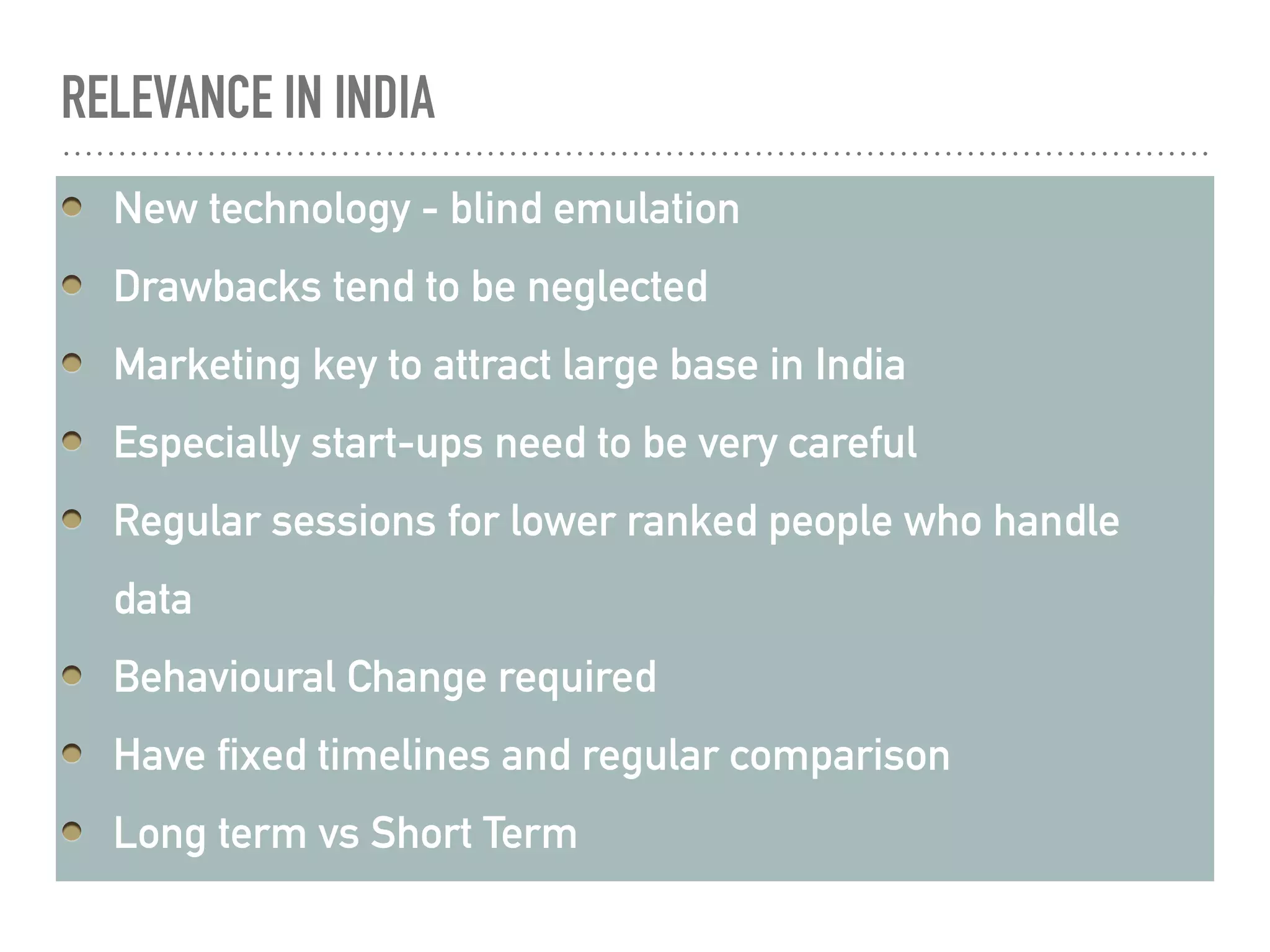 RELEVANCE IN INDIA
New technology - blind emulation
Drawbacks tend to be neglected
Marketing key to attract large base in India
Especially start-ups need to be very careful
Regular sessions for lower ranked people who handle
data
Behavioural Change required
Have fixed timelines and regular comparison
Long term vs Short Term
 