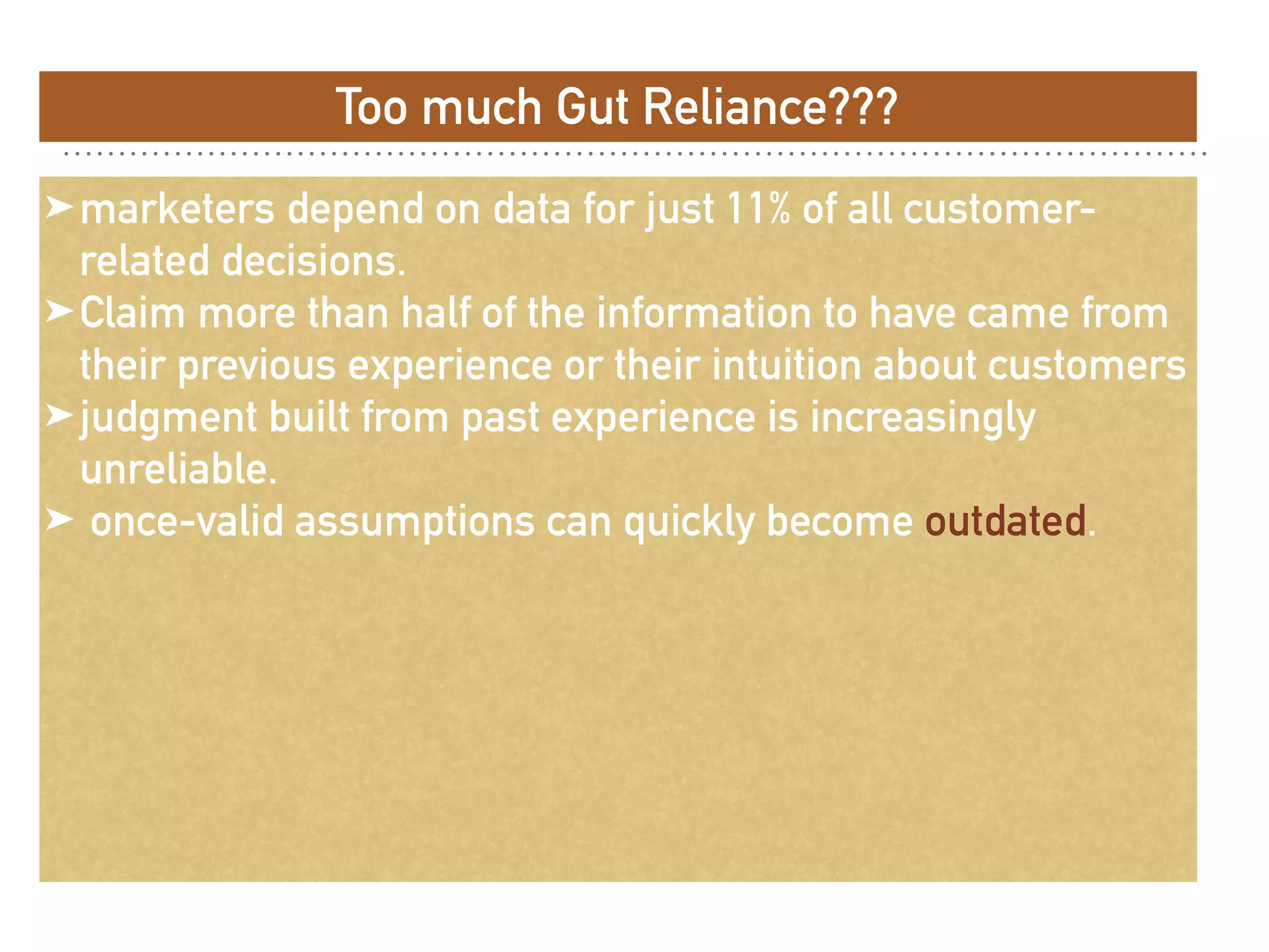Too much Gut Reliance???
➤marketers depend on data for just 11% of all customer-
related decisions.
➤Claim more than half of the information to have came from
their previous experience or their intuition about customers
➤judgment built from past experience is increasingly
unreliable.
➤ once-valid assumptions can quickly become outdated.
 