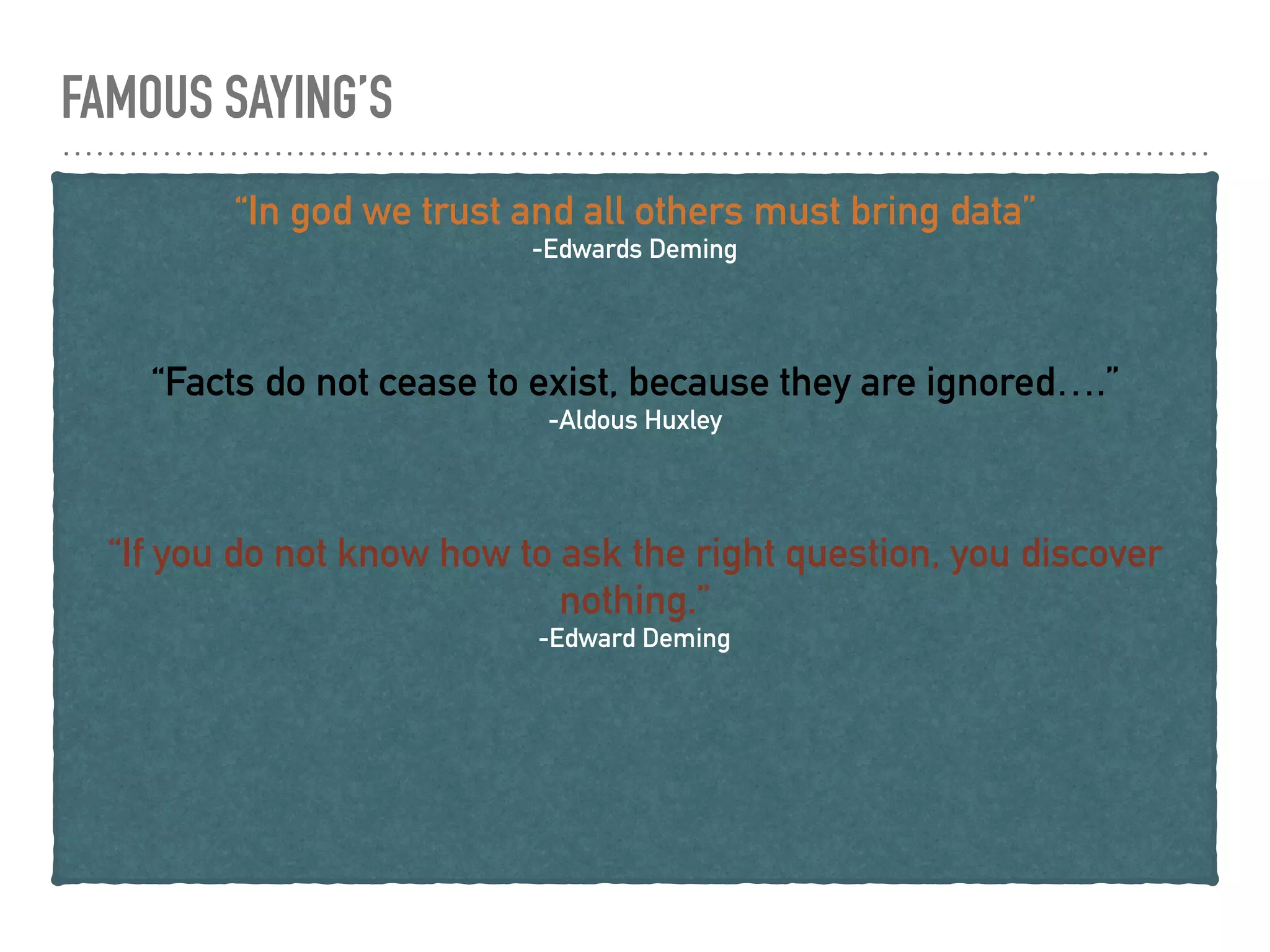 FAMOUS SAYING’S
“In god we trust and all others must bring data”
-Edwards Deming
“Facts do not cease to exist, because they are ignored….”
-Aldous Huxley
“If you do not know how to ask the right question, you discover
nothing.”
-Edward Deming
 