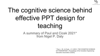 The cognitive science behind
effective PPT design for
teaching
A summary of Paul and Cicek 2021*
from Nigel P. Daly
* Paul, J. W., & Cicek, J. S. (2021). THE COGNITIVE SCIENCE
OF POWERPOINT. Proceedings of the Canadian Engineering
Education Association (CEEA).
 