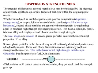 DISPERSION STRENGTHENING
The strength and hardness in some metal alloys may be enhanced by the presence
of extremely small and uniformly dispersed particles within the original phase
matrix.
Whether introduced as insoluble particles in powder compaction (dispersion
strengthening), or as precipitates in a solid state reaction (precipitation or age
hardening), second phase particles are generally the most potent strengthening
agent in practical high strength engineering materials. Iron-base, aluminum, nickel,
titanium alloys all employ second phases to achieve high strength.
The size, shape, and amount of second phase particles controls the mechanical
properties of the alloy.
Second phase particles in the form of very small uniformly distributed particles are
added to the matrix. These will block dislocation motion extremely well, and
strengthen the material. This is the basis for all high strength metal alloys.
•Example: Put fine particles of Al2O3 in aluminum:
•Dislocations in Al cannot penetrate into alumina, they get stuck, and the strength
goes up.
slip plane
 
