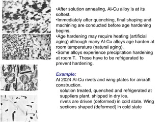 •After solution annealing, Al-Cu alloy is at its
softest.
•Immediately after quenching, final shaping and
machining are conducted before age hardening
begins.
•Age hardening may require heating (artificial
aging) although many Al-Cu alloys age harden at
room temperature (natural aging).
•Some alloys experience precipitation hardening
at room T. These have to be refrigerated to
prevent hardening.
Example:
Al 2024 Al-Cu rivets and wing plates for aircraft
construction.
solution treated, quenched and refrigerated at
suppliers plant, shipped in dry ice.
rivets are driven (deformed) in cold state. Wing
sections shaped (deformed) in cold state
 