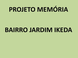PROJETO MEMÓRIA
BAIRRO JARDIM IKEDA
 