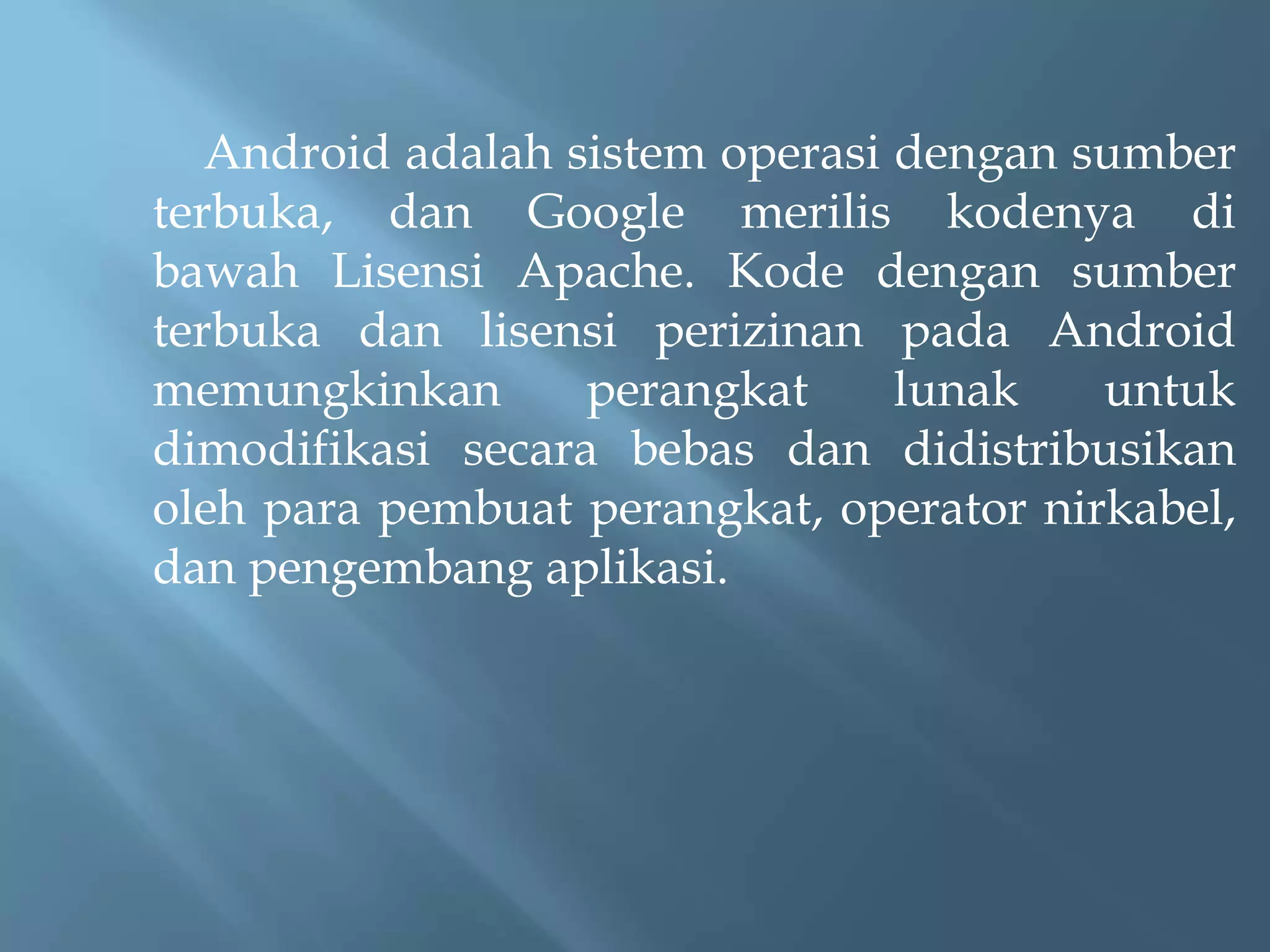 Android adalah sistem operasi dengan sumber
terbuka, dan Google merilis kodenya di
bawah Lisensi Apache. Kode dengan sumber
terbuka dan lisensi perizinan pada Android
memungkinkan
perangkat
lunak
untuk
dimodifikasi secara bebas dan didistribusikan
oleh para pembuat perangkat, operator nirkabel,
dan pengembang aplikasi.

 