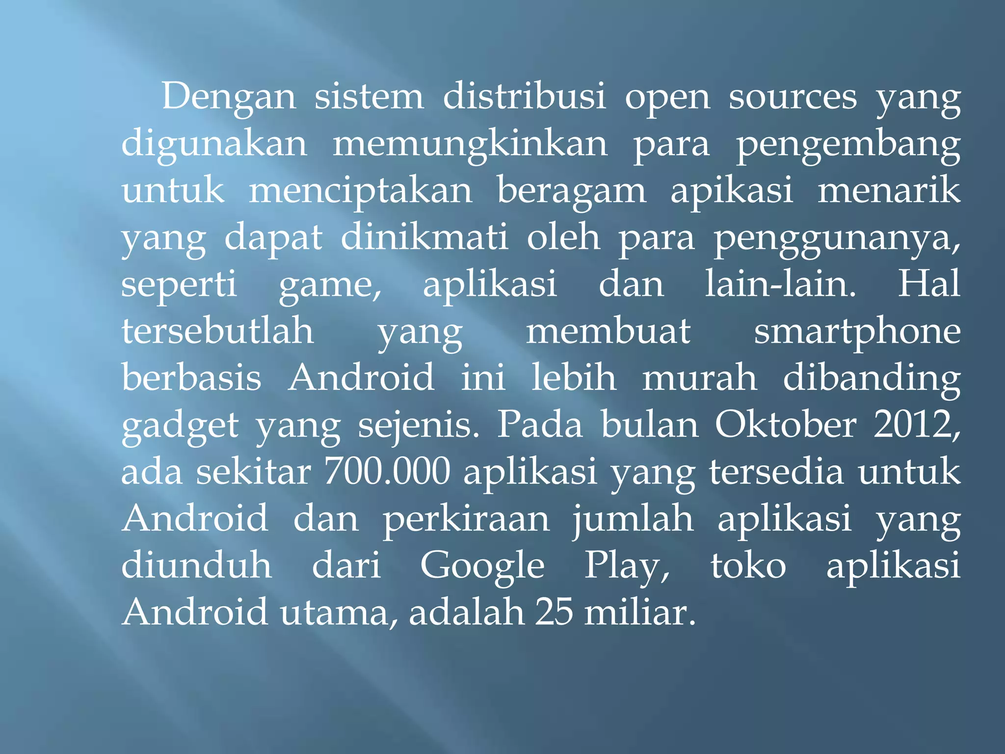 Dengan sistem distribusi open sources yang
digunakan memungkinkan para pengembang
untuk menciptakan beragam apikasi menarik
yang dapat dinikmati oleh para penggunanya,
seperti game, aplikasi dan lain-lain. Hal
tersebutlah
yang
membuat
smartphone
berbasis Android ini lebih murah dibanding
gadget yang sejenis. Pada bulan Oktober 2012,
ada sekitar 700.000 aplikasi yang tersedia untuk
Android dan perkiraan jumlah aplikasi yang
diunduh dari Google Play, toko aplikasi
Android utama, adalah 25 miliar.

 
