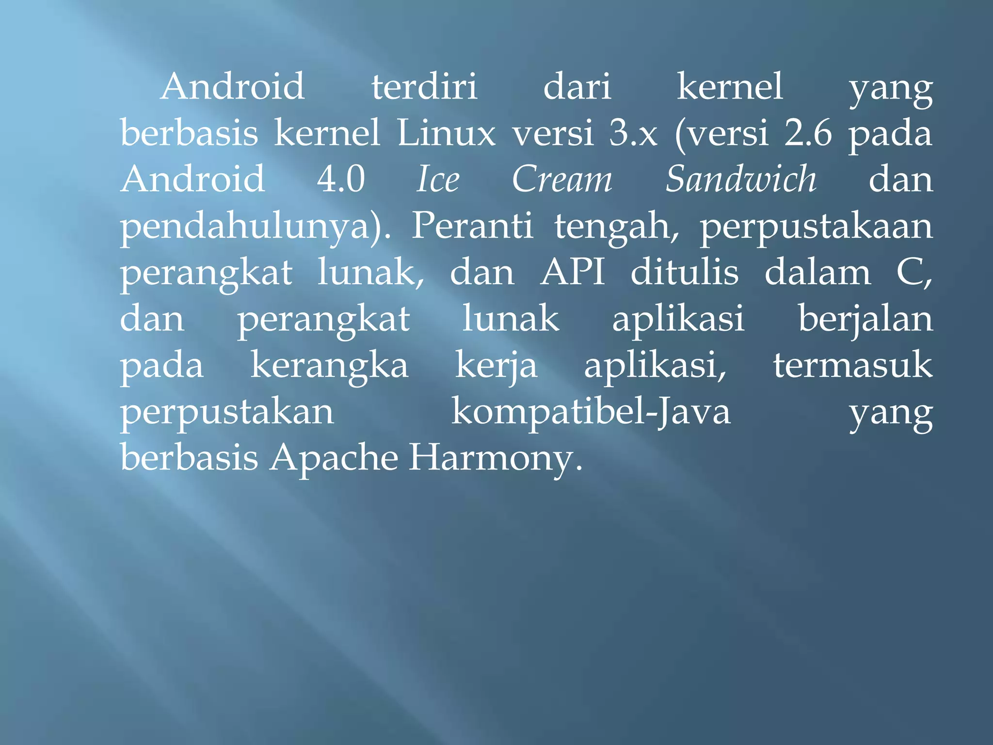 Android
terdiri
dari
kernel
yang
berbasis kernel Linux versi 3.x (versi 2.6 pada
Android 4.0 Ice Cream Sandwich dan
pendahulunya). Peranti tengah, perpustakaan
perangkat lunak, dan API ditulis dalam C,
dan perangkat lunak aplikasi berjalan
pada kerangka kerja aplikasi, termasuk
perpustakan
kompatibel-Java
yang
berbasis Apache Harmony.

 
