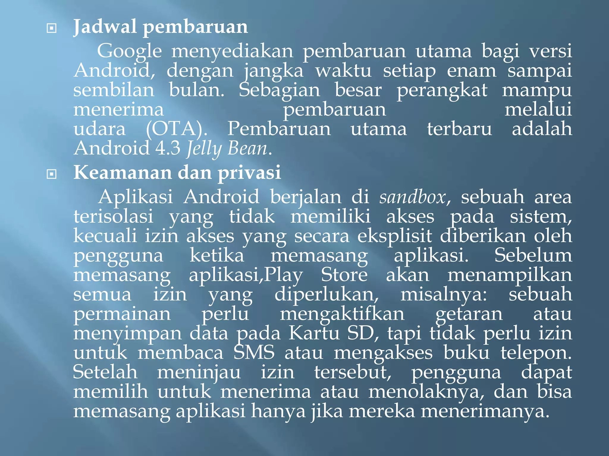 



Jadwal pembaruan
Google menyediakan pembaruan utama bagi versi
Android, dengan jangka waktu setiap enam sampai
sembilan bulan. Sebagian besar perangkat mampu
menerima
pembaruan
melalui
udara (OTA). Pembaruan utama terbaru adalah
Android 4.3 Jelly Bean.
Keamanan dan privasi
Aplikasi Android berjalan di sandbox, sebuah area
terisolasi yang tidak memiliki akses pada sistem,
kecuali izin akses yang secara eksplisit diberikan oleh
pengguna ketika memasang aplikasi. Sebelum
memasang aplikasi,Play Store akan menampilkan
semua izin yang diperlukan, misalnya: sebuah
permainan perlu mengaktifkan getaran atau
menyimpan data pada Kartu SD, tapi tidak perlu izin
untuk membaca SMS atau mengakses buku telepon.
Setelah meninjau izin tersebut, pengguna dapat
memilih untuk menerima atau menolaknya, dan bisa
memasang aplikasi hanya jika mereka menerimanya.

 