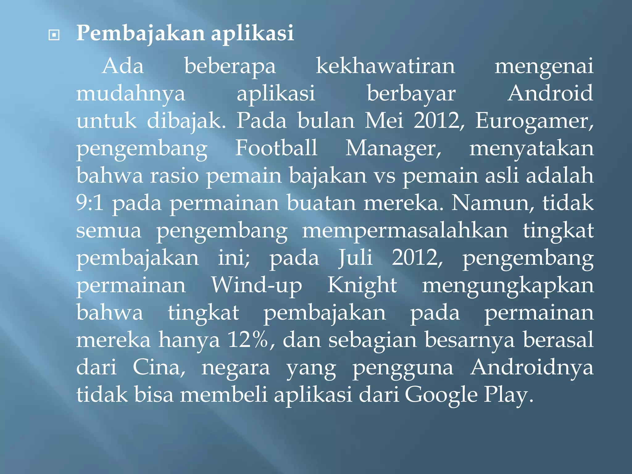 

Pembajakan aplikasi
Ada
beberapa
kekhawatiran
mengenai
mudahnya
aplikasi
berbayar
Android
untuk dibajak. Pada bulan Mei 2012, Eurogamer,
pengembang Football Manager, menyatakan
bahwa rasio pemain bajakan vs pemain asli adalah
9:1 pada permainan buatan mereka. Namun, tidak
semua pengembang mempermasalahkan tingkat
pembajakan ini; pada Juli 2012, pengembang
permainan Wind-up Knight mengungkapkan
bahwa tingkat pembajakan pada permainan
mereka hanya 12%, dan sebagian besarnya berasal
dari Cina, negara yang pengguna Androidnya
tidak bisa membeli aplikasi dari Google Play.

 