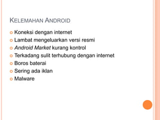 KELEMAHAN ANDROID
Koneksi dengan internet
 Lambat mengeluarkan versi resmi
 Android Market kurang kontrol
 Terkadang sulit terhubung dengan internet
 Boros baterai
 Sering ada iklan
 Malware


 