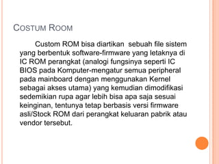 COSTUM ROOM
Custom ROM bisa diartikan sebuah file sistem
yang berbentuk software-firmware yang letaknya di
IC ROM perangkat (analogi fungsinya seperti IC
BIOS pada Komputer-mengatur semua peripheral
pada mainboard dengan menggunakan Kernel
sebagai akses utama) yang kemudian dimodifikasi
sedemikian rupa agar lebih bisa apa saja sesuai
keinginan, tentunya tetap berbasis versi firmware
asli/Stock ROM dari perangkat keluaran pabrik atau
vendor tersebut.

 