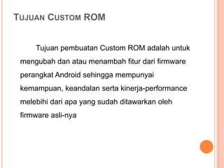 TUJUAN CUSTOM ROM
Tujuan pembuatan Custom ROM adalah untuk

mengubah dan atau menambah fitur dari firmware
perangkat Android sehingga mempunyai
kemampuan, keandalan serta kinerja-performance
melebihi dari apa yang sudah ditawarkan oleh
firmware asli-nya

 