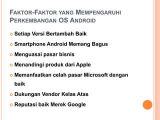 FAKTOR-FAKTOR YANG MEMPENGARUHI
PERKEMBANGAN OS ANDROID


Setiap Versi Bertambah Baik



Smartphone Android Memang Bagus



Menguasai pasar bisnis



Menandingi produk dari Apple



Memanfaatkan celah pasar Microsoft dengan
baik



Dukungan Vendor Kelas Atas



Reputasi baik Merek Google

 