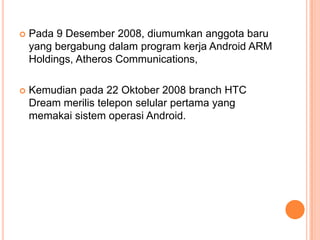 

Pada 9 Desember 2008, diumumkan anggota baru
yang bergabung dalam program kerja Android ARM
Holdings, Atheros Communications,



Kemudian pada 22 Oktober 2008 branch HTC
Dream merilis telepon selular pertama yang
memakai sistem operasi Android.

 