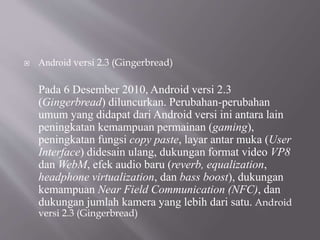 Android versi 2.3 (Gingerbread)
Pada 6 Desember 2010, Android versi 2.3
(Gingerbread) diluncurkan. Perubahan-perubahan
umum yang didapat dari Android versi ini antara lain
peningkatan kemampuan permainan (gaming),
peningkatan fungsi copy paste, layar antar muka (User
Interface) didesain ulang, dukungan format video VP8
dan WebM, efek audio baru (reverb, equalization,
headphone virtualization, dan bass boost), dukungan
kemampuan Near Field Communication (NFC), dan
dukungan jumlah kamera yang lebih dari satu. Android
versi 2.3 (Gingerbread)
 