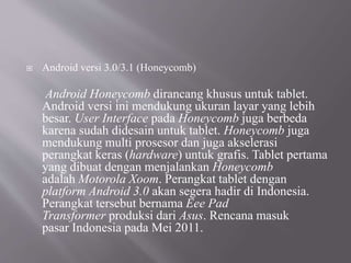  Android versi 3.0/3.1 (Honeycomb)
Android Honeycomb dirancang khusus untuk tablet.
Android versi ini mendukung ukuran layar yang lebih
besar. User Interface pada Honeycomb juga berbeda
karena sudah didesain untuk tablet. Honeycomb juga
mendukung multi prosesor dan juga akselerasi
perangkat keras (hardware) untuk grafis. Tablet pertama
yang dibuat dengan menjalankan Honeycomb
adalah Motorola Xoom. Perangkat tablet dengan
platform Android 3.0 akan segera hadir di Indonesia.
Perangkat tersebut bernama Eee Pad
Transformer produksi dari Asus. Rencana masuk
pasar Indonesia pada Mei 2011.
 