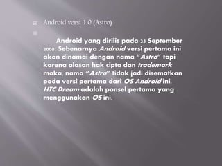  Android versi 1.0 (Astro)

Android yang dirilis pada 23 September
2008. Sebenarnya Android versi pertama ini
akan dinamai dengan nama “Astro” tapi
karena alasan hak cipta dan trademark
maka, nama “Astro” tidak jadi disematkan
pada versi pertama dari OS Android ini.
HTC Dream adalah ponsel pertama yang
menggunakan OS ini.
 