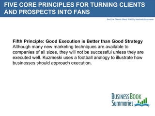 FIVE CORE PRINCIPLES FOR TURNING CLIENTS AND PROSPECTS INTO FANS Fifth Principle: Good Execution is Better than Good Strategy Although many new marketing techniques are available to companies of all sizes, they will not be successful unless they are executed well. Kuzmeski uses a football analogy to illustrate how businesses should approach execution. 