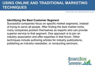 USING ONLINE AND TRADITIONAL MARKETING TECHNIQUES Identifying the Best Customer Segment Successful companies focus on specific market segments, instead of trying to serve all people. After finding the best market niche, many companies position themselves as experts who can provide superior service to that segment. One approach is to join an industry association and offer expertise in that forum. Other techniques include authoring articles for industry publications, publishing an industry newsletter, or conducting seminars. 