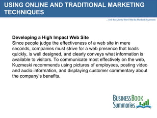 USING ONLINE AND TRADITIONAL MARKETING TECHNIQUES Developing a High Impact Web Site Since people judge the effectiveness of a web site in mere seconds, companies must strive for a web presence that loads quickly, is well designed, and clearly conveys what information is available to visitors. To communicate most effectively on the web, Kuzmeski recommends using pictures of employees, posting video and audio information, and displaying customer commentary about the company’s benefits.  