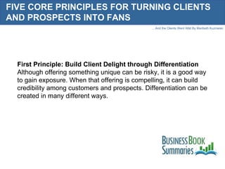 FIVE CORE PRINCIPLES FOR TURNING CLIENTS AND PROSPECTS INTO FANS First Principle: Build Client Delight through Differentiation Although offering something unique can be risky, it is a good way to gain exposure. When that offering is compelling, it can build credibility among customers and prospects. Differentiation can be created in many different ways.  