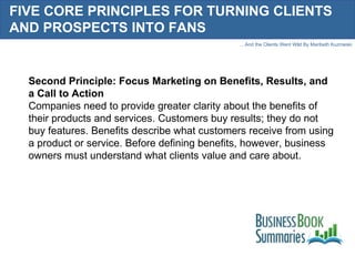 FIVE CORE PRINCIPLES FOR TURNING CLIENTS AND PROSPECTS INTO FANS Second Principle: Focus Marketing on Benefits, Results, and a Call to Action Companies need to provide greater clarity about the benefits of their products and services. Customers buy results; they do not buy features. Benefits describe what customers receive from using a product or service. Before defining benefits, however, business owners must understand what clients value and care about.  