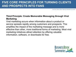 FIVE CORE PRINCIPLES FOR TURNING CLIENTS AND PROSPECTS INTO FANS Third Principle: Create Memorable Messaging through Viral Marketing Viral marketing occurs when information about a product or service spreads rapidly among customers and prospects. This amplifies the impact of the marketing message and is more effective than other, more traditional forms of marketing. Most viral marketing initiatives attract attention by offering valuable information, software, or downloads for free. 