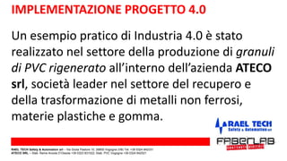 IMPLEMENTAZIONE PROGETTO 4.0
Un esempio pratico di Industria 4.0 è stato
realizzato nel settore della produzione di granuli
di PVC rigenerato all’interno dell’azienda ATECO
srl, società leader nel settore del recupero e
della trasformazione di metalli non ferrosi,
materie plastiche e gomma.
RAEL TECH Safety & Automation srl – Via Giulia Pastore 10, 28805 Vogogna (VB) Tel. +39 0324 842331
ATECO SRL – Stab. Rame Anzola D’Ossola +39 0323 831022; Stab. PVC Vogogna +39 0324 842521
 