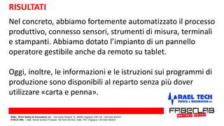 RISULTATI
Nel concreto, abbiamo fortemente automatizzato il processo
produttivo, connesso sensori, strumenti di misura, terminali
e stampanti. Abbiamo dotato l’impianto di un pannello
operatore gestibile anche da remoto su tablet.
Oggi, inoltre, le informazioni e le istruzioni sui programmi di
produzione sono disponibili al reparto senza più dover
utilizzare «carta e penna».
RAEL TECH Safety & Automation srl – Via Giulia Pastore 10, 28805 Vogogna (VB) Tel. +39 0324 842331
ATECO SRL – Stab. Rame Anzola D’Ossola +39 0323 831022; Stab. PVC Vogogna +39 0324 842521
 