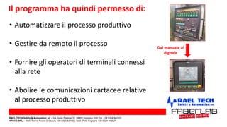 • Automatizzare il processo produttivo
• Gestire da remoto il processo
• Fornire gli operatori di terminali connessi
alla rete
• Abolire le comunicazioni cartacee relative
al processo produttivo
Il programma ha quindi permesso di:
Dal manuale al
digitale
RAEL TECH Safety & Automation srl – Via Giulia Pastore 10, 28805 Vogogna (VB) Tel. +39 0324 842331
ATECO SRL – Stab. Rame Anzola D’Ossola +39 0323 831022; Stab. PVC Vogogna +39 0324 842521
 