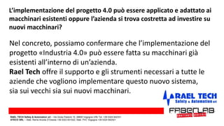 L’implementazione del progetto 4.0 può essere applicato e adattato ai
macchinari esistenti oppure l’azienda si trova costretta ad investire su
nuovi macchinari?
Nel concreto, possiamo confermare che l’implementazione del
progetto «Industria 4.0» può essere fatta su macchinari già
esistenti all’interno di un’azienda.
Rael Tech offre il supporto e gli strumenti necessari a tutte le
aziende che vogliono implementare questo nuovo sistema,
sia sui vecchi sia sui nuovi macchinari.
RAEL TECH Safety & Automation srl – Via Giulia Pastore 10, 28805 Vogogna (VB) Tel. +39 0324 842331
ATECO SRL – Stab. Rame Anzola D’Ossola +39 0323 831022; Stab. PVC Vogogna +39 0324 842521
 