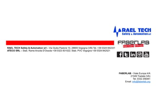 FABERLAB - Viale Europa 4/A
21049 Tradate (VA)
Tel. 0332 256481
Email: info@faberlab.org
RAEL TECH Safety & Automation srl – Via Giulia Pastore 10, 28805 Vogogna (VB) Tel. +39 0324 842331
ATECO SRL – Stab. Rame Anzola D’Ossola +39 0323 831022; Stab. PVC Vogogna +39 0324 842521
 
