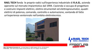 RAEL TECH fonda le proprie radici sull’esperienza industriale di R.A.EL. azienda
operante sul mercato impiantistico dal 1994. L’azienda si occupa di progettare
e costruire impianti elettrici, elettro-strumentali ed elettropneumatici, quadri
elettrici di potenza, comando, controllo e automazione, vantando di fatto
un’esperienza ventennale nell’ambito elettrotecnico.
RAEL TECH Safety & Automation srl – Via Giulia Pastore 10, 28805 Vogogna (VB) Tel. +39 0324 842331
ATECO SRL – Stab. Rame Anzola D’Ossola +39 0323 831022; Stab. PVC Vogogna +39 0324 842521
 