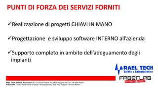 PUNTI DI FORZA DEI SERVIZI FORNITI
Realizzazione di progetti CHIAVI IN MANO
Progettazione e sviluppo software INTERNO all’azienda
Supporto completo in ambito dell’adeguamento degli
impianti
RAEL TECH Safety & Automation srl – Via Giulia Pastore 10, 28805 Vogogna (VB) Tel. +39 0324 842331
ATECO SRL – Stab. Rame Anzola D’Ossola +39 0323 831022; Stab. PVC Vogogna +39 0324 842521
 