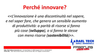 <<L’innovazione è una discontinuità nel sapere,
e nel saper fare, che genera un sensibile aumento
di produttività: a parità di risorse si fanno
più cose (sviluppo), o si fanno le stesse
con meno risorse (sostenibilità)>>.
Perché innovare?
RAEL TECH Safety & Automation srl – Via Giulia Pastore 10, 28805 Vogogna (VB) Tel. +39 0324 842331
ATECO SRL – Stab. Rame Anzola D’Ossola +39 0323 831022; Stab. PVC Vogogna +39 0324 842521
 