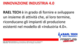 RAEL TECH è in grado di fornire e sviluppare
un insieme di attività che, al loro termine,
riconducano gli impianti di produzione
esistenti nel modello di «Industria 4.0».
INNOVAZIONE INDUSTRIA 4.0
RAEL TECH Safety & Automation srl – Via Giulia Pastore 10, 28805 Vogogna (VB) Tel. +39 0324 842331
ATECO SRL – Stab. Rame Anzola D’Ossola +39 0323 831022; Stab. PVC Vogogna +39 0324 842521
 