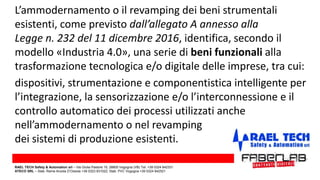 dispositivi, strumentazione e componentistica intelligente per
l’integrazione, la sensorizzazione e/o l’interconnessione e il
controllo automatico dei processi utilizzati anche
nell’ammodernamento o nel revamping
dei sistemi di produzione esistenti.
L’ammodernamento o il revamping dei beni strumentali
esistenti, come previsto dall’allegato A annesso alla
Legge n. 232 del 11 dicembre 2016, identifica, secondo il
modello «Industria 4.0», una serie di beni funzionali alla
trasformazione tecnologica e/o digitale delle imprese, tra cui:
RAEL TECH Safety & Automation srl – Via Giulia Pastore 10, 28805 Vogogna (VB) Tel. +39 0324 842331
ATECO SRL – Stab. Rame Anzola D’Ossola +39 0323 831022; Stab. PVC Vogogna +39 0324 842521
 