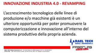 L’accrescimento tecnologico delle linee di
produzione e/o macchine già esistenti è un
ulteriore opportunità per poter promuovere la
computerizzazione e innovazione all’interno del
sistema produttivo della propria azienda.
INNOVAZIONE INDUSTRIA 4.0 - REVAMPING
RAEL TECH Safety & Automation srl – Via Giulia Pastore 10, 28805 Vogogna (VB) Tel. +39 0324 842331
ATECO SRL – Stab. Rame Anzola D’Ossola +39 0323 831022; Stab. PVC Vogogna +39 0324 842521
 