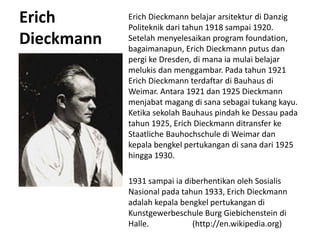 Erich
Dieckmann
Erich Dieckmann belajar arsitektur di Danzig
Politeknik dari tahun 1918 sampai 1920.
Setelah menyelesaikan program foundation,
bagaimanapun, Erich Dieckmann putus dan
pergi ke Dresden, di mana ia mulai belajar
melukis dan menggambar. Pada tahun 1921
Erich Dieckmann terdaftar di Bauhaus di
Weimar. Antara 1921 dan 1925 Dieckmann
menjabat magang di sana sebagai tukang kayu.
Ketika sekolah Bauhaus pindah ke Dessau pada
tahun 1925, Erich Dieckmann ditransfer ke
Staatliche Bauhochschule di Weimar dan
kepala bengkel pertukangan di sana dari 1925
hingga 1930.
1931 sampai ia diberhentikan oleh Sosialis
Nasional pada tahun 1933, Erich Dieckmann
adalah kepala bengkel pertukangan di
Kunstgewerbeschule Burg Giebichenstein di
Halle. (http://en.wikipedia.org)
 