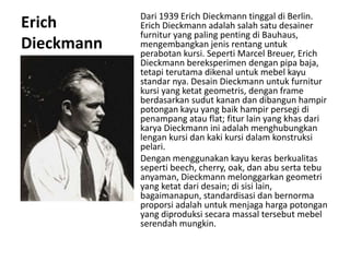 Erich
Dieckmann
Dari 1939 Erich Dieckmann tinggal di Berlin.
Erich Dieckmann adalah salah satu desainer
furnitur yang paling penting di Bauhaus,
mengembangkan jenis rentang untuk
perabotan kursi. Seperti Marcel Breuer, Erich
Dieckmann bereksperimen dengan pipa baja,
tetapi terutama dikenal untuk mebel kayu
standar nya. Desain Dieckmann untuk furnitur
kursi yang ketat geometris, dengan frame
berdasarkan sudut kanan dan dibangun hampir
potongan kayu yang baik hampir persegi di
penampang atau flat; fitur lain yang khas dari
karya Dieckmann ini adalah menghubungkan
lengan kursi dan kaki kursi dalam konstruksi
pelari.
Dengan menggunakan kayu keras berkualitas
seperti beech, cherry, oak, dan abu serta tebu
anyaman, Dieckmann melonggarkan geometri
yang ketat dari desain; di sisi lain,
bagaimanapun, standardisasi dan bernorma
proporsi adalah untuk menjaga harga potongan
yang diproduksi secara massal tersebut mebel
serendah mungkin.
 